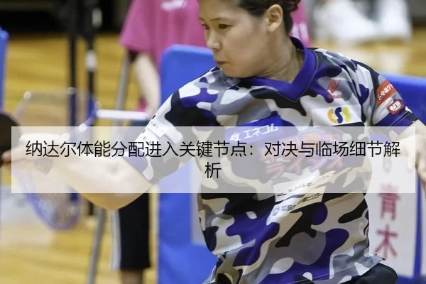 纳达尔体能分配进入关键节点：对决与临场细节解析