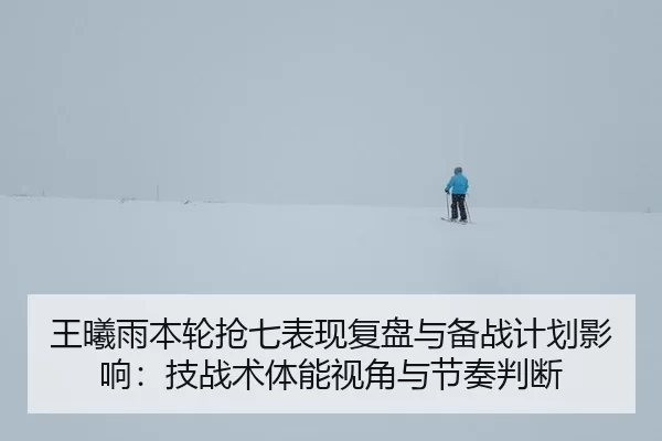 王曦雨本轮抢七表现复盘与备战计划影响：技战术体能视角与节奏判断